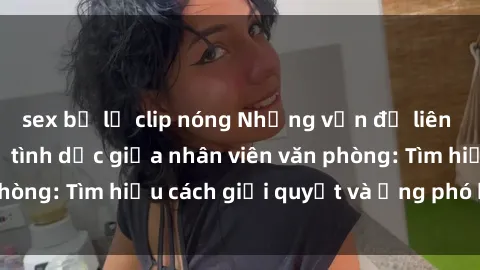 sex bị lộ clip nóng Những vấn đề liên quan đến quan hệ tình dục giữa nhân viên văn phòng: Tìm hiểu cách giải quyết và ứng phó hiệu quả