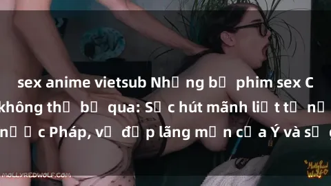 sex anime vietsub Những bộ phim sex Châu Âu nổi tiếng không thể bỏ qua: Sức hút mãnh liệt từ nước Pháp, vẻ đẹp lãng mạn của Ý và sự gợi cảm của Đức.