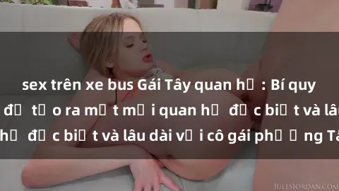sex trên xe bus Gái Tây quan hệ: Bí quyết và kinh nghiệm để tạo ra một mối quan hệ đặc biệt và lâu dài với cô gái phương Tây