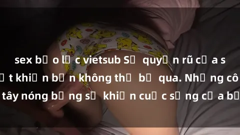sex bạo lực vietsub Sự quyến rũ của sex gái tây và bí mật khiến bạn không thể bỏ qua. Những cô gái tây nóng bỏng sẽ khiến cuộc sống của bạn thêm phần sống động.