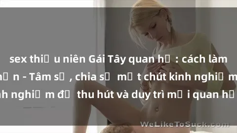 sex thiếu niên Gái Tây quan hệ: cách làm bạn trai Việt mê mẩn - Tâm sự, chia sẻ một chút kinh nghiệm để thu hút và duy trì mối quan hệ với gái Tây.