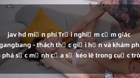 jav hd miễn phí Trải nghiệm cảm giác mạnh mẽ với sex gangbang - thách thức giới hạn và khám phá sức mạnh của sự kéo lê trong cuộc trò chuyện hấp dẫn