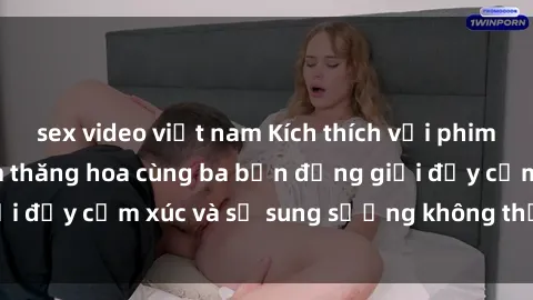 sex video việt nam Kích thích với phim sex : Trải nghiệm thăng hoa cùng ba bạn đồng giới đầy cảm xúc và sự sung sướng không thể cưỡng lại
