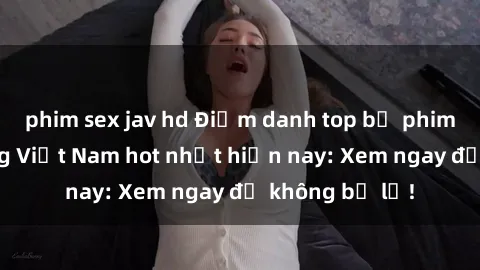 phim sex jav hd Điểm danh top bộ phim cấp gangbang Việt Nam hot nhất hiện nay: Xem ngay để không bỏ lỡ!