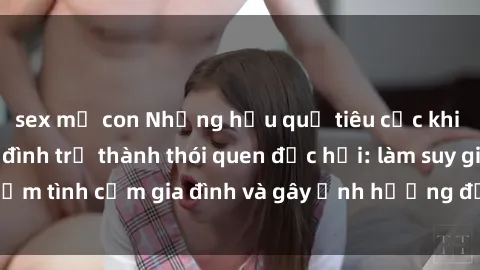 sex mẹ con Những hậu quả tiêu cực khi việc xem sex gia đình trở thành thói quen độc hại: làm suy giảm tình cảm gia đình và gây ảnh hưởng đến sức khỏe tinh thần.