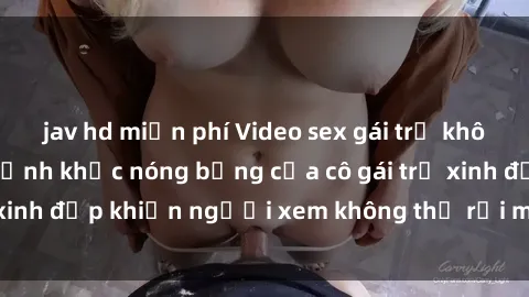 jav hd miễn phí Video sex gái trẻ không che: Những khoảnh khắc nóng bỏng của cô gái trẻ xinh đẹp khiến người xem không thể rời mắt. Xem ngay!