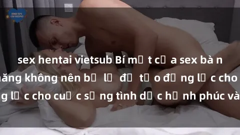 sex hentai vietsub Bí mật của sex bà nội trợ: Những kỹ năng không nên bỏ lỡ để tạo động lực cho cuộc sống tình dục hạnh phúc và đầy ý nghĩa