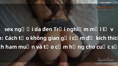 sex người da đen Trải nghiệm mới lạ với sex phòng tắm: Cách tạo không gian gợi cảm để kích thích ham muốn và tạo cảm hứng cho cuộc sống tình dục của bạn
