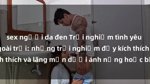 sex người da đen Trải nghiệm tình yêu mới mẻ với sex ngoài trời: những trải nghiệm đầy kích thích và lãng mạn dưới ánh nắng hoặc bầu trời đầy sao.