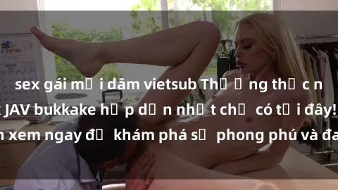sex gái mại dâm vietsub Thưởng thức những bộ phim sex JAV bukkake hấp dẫn nhất chỉ có tại đây! Đón xem ngay để khám phá sự phong phú và đa dạng của thể loại này!