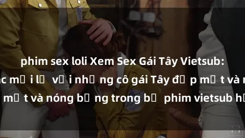 phim sex loli Xem Sex Gái Tây Vietsub: Thỏa mãn cảm giác mới lạ với những cô gái Tây đẹp mắt và nóng bỏng trong bộ phim vietsub hấp dẫn này!