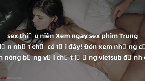 sex thiếu niên Xem ngay sex phim Trung Quốc vietsub hấp dẫn nhất chỉ có tại đây! Đón xem những cảnh nóng bỏng với chất lượng vietsub đỉnh cao, không che, không che.