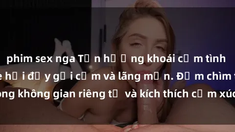 phim sex nga Tận hưởng khoái cảm tình ái với sex trong xe hơi đầy gợi cảm và lãng mạn. Đắm chìm trong không gian riêng tư và kích thích cảm xúc của bạn ngay hôm nay!