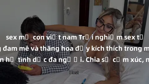 sex mẹ con việt nam Trải nghiệm sex tập thể: Cuộc sống đam mê và thăng hoa đầy kích thích trong mối quan hệ tình dục đa người. Chia sẻ cảm xúc, nâng cao đời sống tình dục.