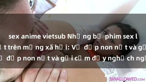 sex anime vietsub Những bộ phim sex loli Việt Nam gây sốt trên mạng xã hội: Vẻ đẹp non nớt và gợi cảm đầy nghịch ngợm