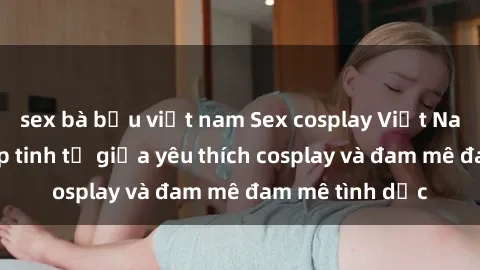 sex bà bầu việt nam Sex cosplay Việt Nam - Sự kết hợp tinh tế giữa yêu thích cosplay và đam mê đam mê tình dục