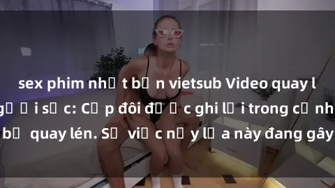 sex phim nhật bản vietsub Video quay lén khiến nhiều người sốc: Cặp đôi được ghi lại trong cảnh sex bị quay lén. Sự việc nảy lửa này đang gây sốt trên mạng xã hội.