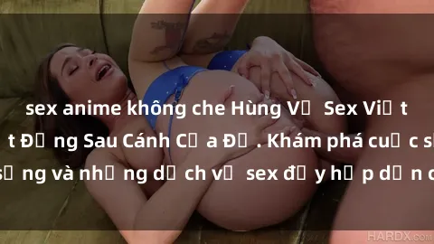 sex anime không che Hùng Vỹ Sex Việt Nam: Những Bí Mật Đằng Sau Cánh Cửa Đỏ. Khám phá cuộc sống và những dịch vụ sex đầy hấp dẫn của người Việt Nam.