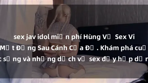 sex jav idol miễn phí Hùng Vỹ Sex Việt Nam: Những Bí Mật Đằng Sau Cánh Cửa Đỏ. Khám phá cuộc sống và những dịch vụ sex đầy hấp dẫn của người Việt Nam.