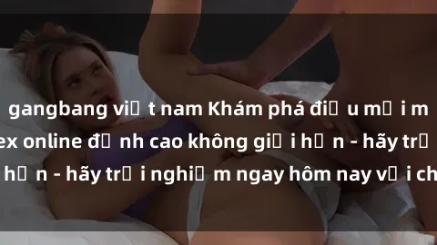 gangbang việt nam Khám phá điều mới mẻ với dịch vụ sex online đỉnh cao không giới hạn - hãy trải nghiệm ngay hôm nay với chúng tôi!