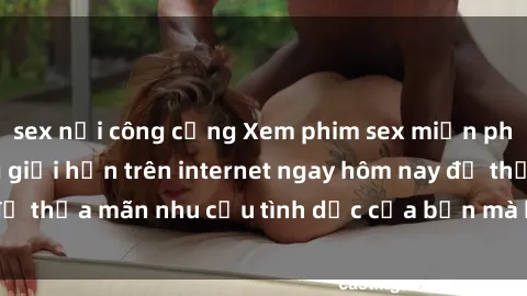 sex nơi công cộng Xem phim sex miễn phí hoàn toàn không giới hạn trên internet ngay hôm nay để thỏa mãn nhu cầu tình dục của bạn mà không tốn chi phí.