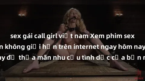 sex gái call girl việt nam Xem phim sex miễn phí hoàn toàn không giới hạn trên internet ngay hôm nay để thỏa mãn nhu cầu tình dục của bạn mà không tốn chi phí.