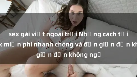 sex gái việt ngoài trời Những cách tải phim sex miễn phí nhanh chóng và đơn giản đến không ngờ