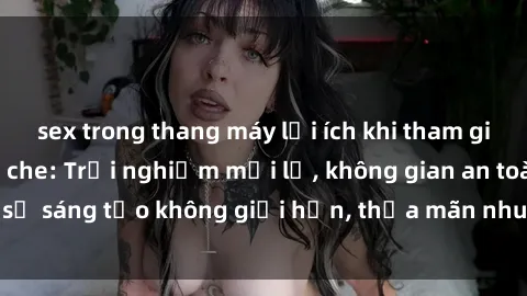 sex trong thang máy lợi ích khi tham gia sex online không che: Trải nghiệm mới lạ, không gian an toàn, sự sáng tạo không giới hạn, thỏa mãn nhu cầu tình dục của bạn.