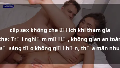 clip sex không che lợi ích khi tham gia sex online không che: Trải nghiệm mới lạ, không gian an toàn, sự sáng tạo không giới hạn, thỏa mãn nhu cầu tình dục của bạn.