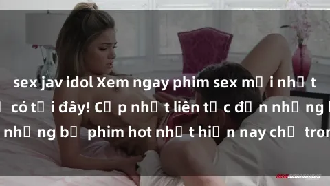 sex jav idol Xem ngay phim sex mới nhất, hấp dẫn nhất chỉ có tại đây! Cập nhật liên tục đến những bộ phim hot nhất hiện nay chỉ trong vài cú click!