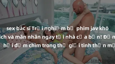 sex bác sĩ Trải nghiệm bộ phim jav không che đầy kích thích và mãn nhãn ngay tại nhà của bạn! Đừng bỏ lỡ cơ hội đắm chìm trong thế giới tinh thần mới mẻ mà bộ phim này mang đến!