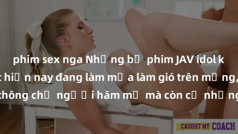 phim sex nga Những bộ phim JAV idol không che hot nhất hiện nay đang làm mưa làm gió trên mạng, hấp dẫn không chỉ người hâm mộ mà còn cả những ai mới tìm hiểu về thể loại này!
