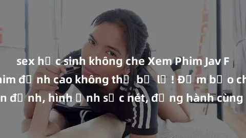 sex học sinh không che Xem Phim Jav Full HD: Những bộ phim đỉnh cao không thể bỏ lỡ! Đảm bảo chất lượng ổn định, hình ảnh sắc nét, đồng hành cùng bạn trong những giây phút thư giãn!