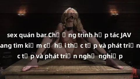 sex quán bar Chương trình hợp tác JAV cho sinh viên đang tìm kiếm cơ hội thực tập và phát triển nghề nghiệp