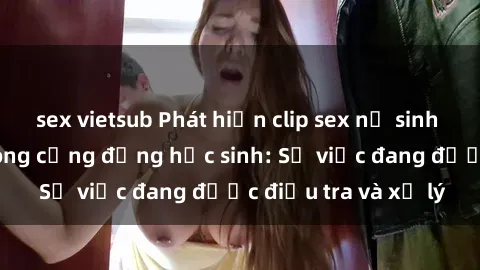 sex vietsub Phát hiện clip sex nữ sinh gây chấn động trong cộng đồng học sinh: Sự việc đang được điều tra và xử lý