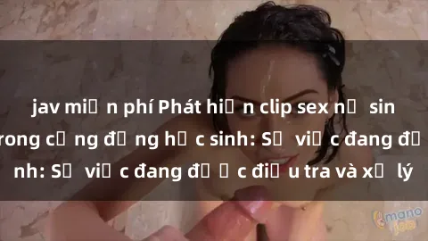 jav miễn phí Phát hiện clip sex nữ sinh gây chấn động trong cộng đồng học sinh: Sự việc đang được điều tra và xử lý