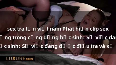 sex tra tấn việt nam Phát hiện clip sex nữ sinh gây chấn động trong cộng đồng học sinh: Sự việc đang được điều tra và xử lý