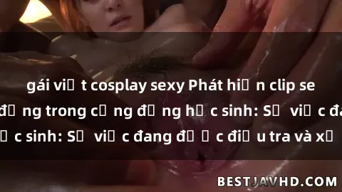gái việt cosplay sexy Phát hiện clip sex nữ sinh gây chấn động trong cộng đồng học sinh: Sự việc đang được điều tra và xử lý