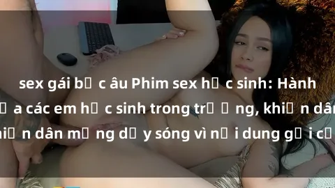 sex gái bắc âu Phim sex học sinh: Hành động nóng bỏng của các em học sinh trong trường, khiến dân mạng dậy sóng vì nội dung gợi cảm và kích thích.
