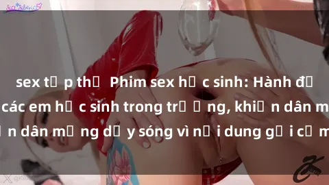 sex tập thể Phim sex học sinh: Hành động nóng bỏng của các em học sinh trong trường, khiến dân mạng dậy sóng vì nội dung gợi cảm và kích thích.