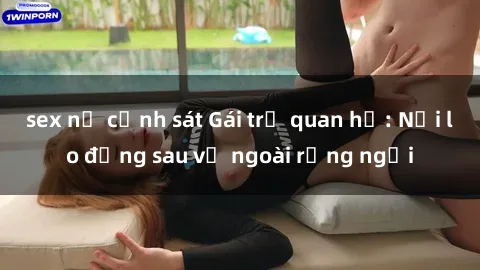 sex nữ cảnh sát Gái trẻ quan hệ: Nỗi lo đằng sau vẻ ngoài rạng ngời