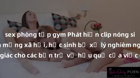 sex phòng tập gym Phát hiện clip nóng sinh viên gây sốt trên mạng xã hội, học sinh bị xử lý nghiêm ngặt. Đây là cảnh giác cho các bạn trẻ về hậu quả của việc chia sẻ thông tin trái phép trên internet.