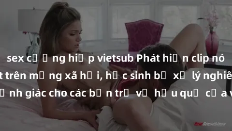 sex cưỡng hiếp vietsub Phát hiện clip nóng sinh viên gây sốt trên mạng xã hội, học sinh bị xử lý nghiêm ngặt. Đây là cảnh giác cho các bạn trẻ về hậu quả của việc chia sẻ thông tin trái phép trên inte