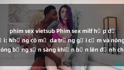 phim sex vietsub Phim sex milf hấp dẫn nhất mọi thời đại: Những cô mẹ da trắng gợi cảm và nóng bỏng sẵn sàng khiến bạn lên đỉnh chỉ trong chớp mắt!