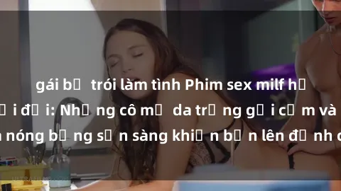 gái bị trói làm tình Phim sex milf hấp dẫn nhất mọi thời đại: Những cô mẹ da trắng gợi cảm và nóng bỏng sẵn sàng khiến bạn lên đỉnh chỉ trong chớp mắt!