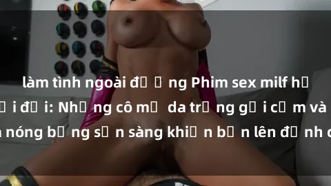 làm tình ngoài đường Phim sex milf hấp dẫn nhất mọi thời đại: Những cô mẹ da trắng gợi cảm và nóng bỏng sẵn sàng khiến bạn lên đỉnh chỉ trong chớp mắt!