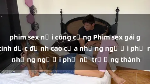 phim sex nơi công cộng Phim sex gái già: Trải nghiệm tình dục đỉnh cao của những người phụ nữ trưởng thành
