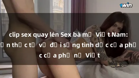 clip sex quay lén Sex bà mẹ Việt Nam: Câu chuyện thực tế về đời sống tình dục của phụ nữ Việt