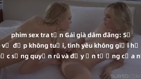 phim sex tra tấn Gái già dâm đãng: Sự nứng của tuổi U vẻ đẹp không tuổi, tình yêu không giới hạn. Khám phá cuộc sống quyến rũ và đầy ấn tượng của những người phụ nữ trưởng thành!