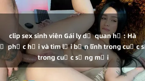 clip sex sinh viên Gái ly dị quan hệ: Hành trình tự phục hồi và tìm lại bản lĩnh trong cuộc sống mới